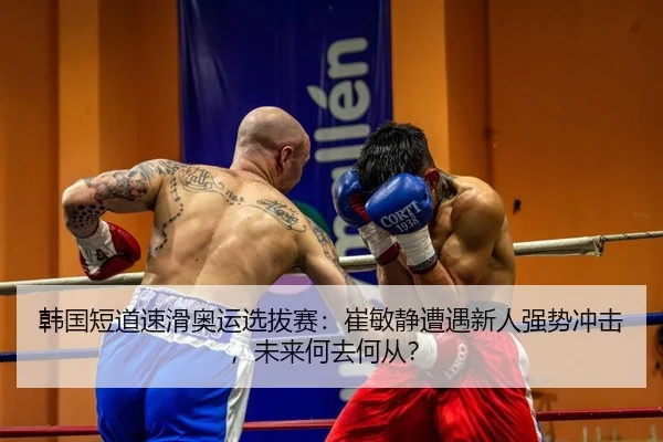 韩国短道速滑奥运选拔赛：崔敏静遭遇新人强势冲击，未来何去何从？